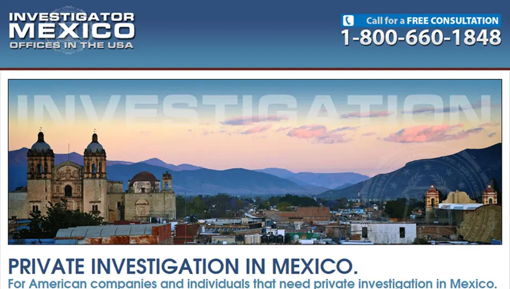 Investigator Mexico. For those that need private investigation in Mexico. This site is focused on the private investigation services we offer in Mexico. Our firm is one of the only companies headquartered in the USA that offers private investigation in Mexico.